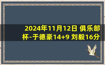 2024年11月12日 俱乐部杯-于德豪14+9 刘毅16分 布朗26+5 山东力克广厦